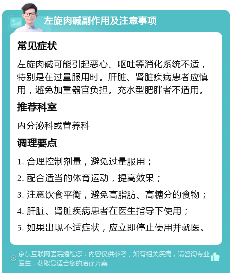 左旋肉碱副作用及注意事项 常见症状 左旋肉碱可能引起恶心、呕吐等消化系统不适，特别是在过量服用时。肝脏、肾脏疾病患者应慎用，避免加重器官负担。充水型肥胖者不适用。 推荐科室 内分泌科或营养科 调理要点 1. 合理控制剂量，避免过量服用； 2. 配合适当的体育运动，提高效果； 3. 注意饮食平衡，避免高脂肪、高糖分的食物； 4. 肝脏、肾脏疾病患者在医生指导下使用； 5. 如果出现不适症状，应立即停止使用并就医。