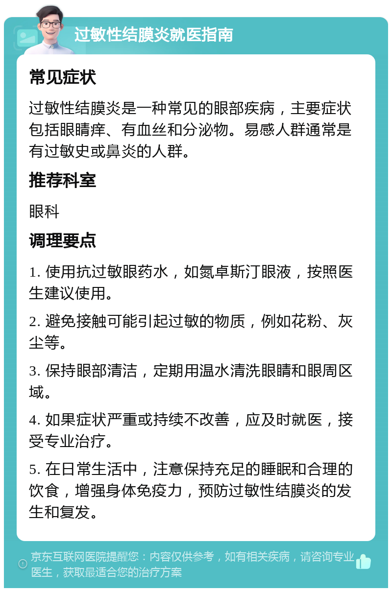 过敏性结膜炎就医指南 常见症状 过敏性结膜炎是一种常见的眼部疾病，主要症状包括眼睛痒、有血丝和分泌物。易感人群通常是有过敏史或鼻炎的人群。 推荐科室 眼科 调理要点 1. 使用抗过敏眼药水，如氮卓斯汀眼液，按照医生建议使用。 2. 避免接触可能引起过敏的物质，例如花粉、灰尘等。 3. 保持眼部清洁，定期用温水清洗眼睛和眼周区域。 4. 如果症状严重或持续不改善，应及时就医，接受专业治疗。 5. 在日常生活中，注意保持充足的睡眠和合理的饮食，增强身体免疫力，预防过敏性结膜炎的发生和复发。