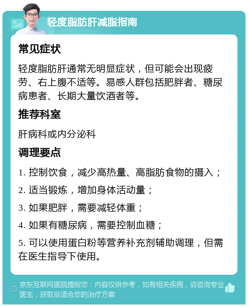 轻度脂肪肝减脂指南 常见症状 轻度脂肪肝通常无明显症状，但可能会出现疲劳、右上腹不适等。易感人群包括肥胖者、糖尿病患者、长期大量饮酒者等。 推荐科室 肝病科或内分泌科 调理要点 1. 控制饮食，减少高热量、高脂肪食物的摄入； 2. 适当锻炼，增加身体活动量； 3. 如果肥胖，需要减轻体重； 4. 如果有糖尿病，需要控制血糖； 5. 可以使用蛋白粉等营养补充剂辅助调理，但需在医生指导下使用。