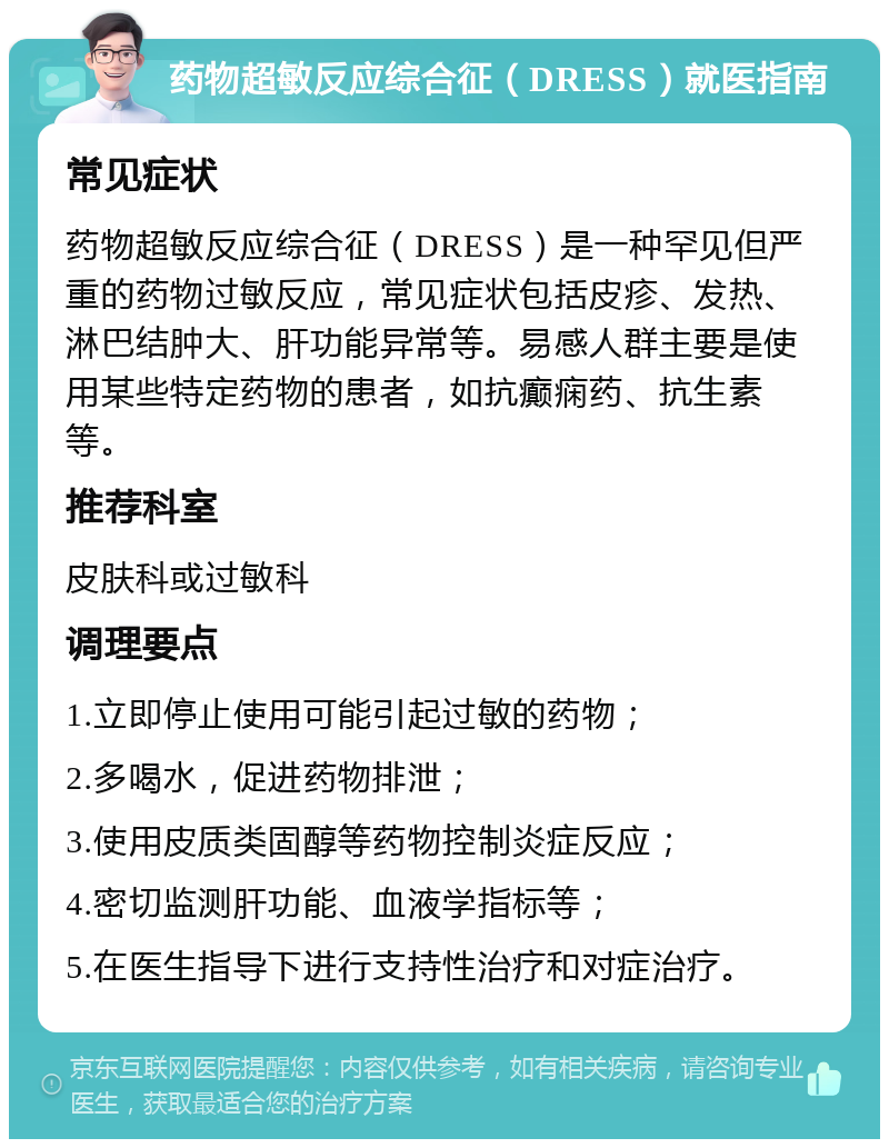 药物超敏反应综合征（DRESS）就医指南 常见症状 药物超敏反应综合征（DRESS）是一种罕见但严重的药物过敏反应，常见症状包括皮疹、发热、淋巴结肿大、肝功能异常等。易感人群主要是使用某些特定药物的患者，如抗癫痫药、抗生素等。 推荐科室 皮肤科或过敏科 调理要点 1.立即停止使用可能引起过敏的药物； 2.多喝水，促进药物排泄； 3.使用皮质类固醇等药物控制炎症反应； 4.密切监测肝功能、血液学指标等； 5.在医生指导下进行支持性治疗和对症治疗。