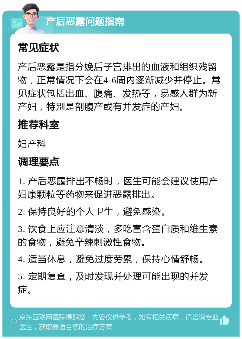 产后恶露问题指南 常见症状 产后恶露是指分娩后子宫排出的血液和组织残留物，正常情况下会在4-6周内逐渐减少并停止。常见症状包括出血、腹痛、发热等，易感人群为新产妇，特别是剖腹产或有并发症的产妇。 推荐科室 妇产科 调理要点 1. 产后恶露排出不畅时，医生可能会建议使用产妇康颗粒等药物来促进恶露排出。 2. 保持良好的个人卫生，避免感染。 3. 饮食上应注意清淡，多吃富含蛋白质和维生素的食物，避免辛辣刺激性食物。 4. 适当休息，避免过度劳累，保持心情舒畅。 5. 定期复查，及时发现并处理可能出现的并发症。