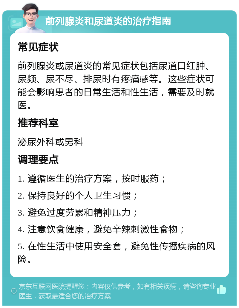 前列腺炎和尿道炎的治疗指南 常见症状 前列腺炎或尿道炎的常见症状包括尿道口红肿、尿频、尿不尽、排尿时有疼痛感等。这些症状可能会影响患者的日常生活和性生活，需要及时就医。 推荐科室 泌尿外科或男科 调理要点 1. 遵循医生的治疗方案，按时服药； 2. 保持良好的个人卫生习惯； 3. 避免过度劳累和精神压力； 4. 注意饮食健康，避免辛辣刺激性食物； 5. 在性生活中使用安全套，避免性传播疾病的风险。