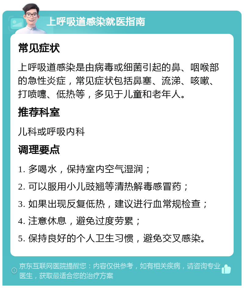 上呼吸道感染就医指南 常见症状 上呼吸道感染是由病毒或细菌引起的鼻、咽喉部的急性炎症，常见症状包括鼻塞、流涕、咳嗽、打喷嚏、低热等，多见于儿童和老年人。 推荐科室 儿科或呼吸内科 调理要点 1. 多喝水，保持室内空气湿润； 2. 可以服用小儿豉翘等清热解毒感冒药； 3. 如果出现反复低热，建议进行血常规检查； 4. 注意休息，避免过度劳累； 5. 保持良好的个人卫生习惯，避免交叉感染。