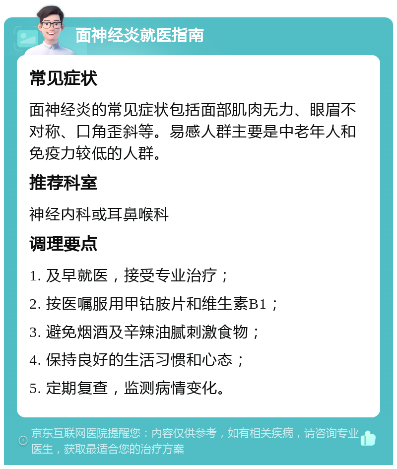 面神经炎就医指南 常见症状 面神经炎的常见症状包括面部肌肉无力、眼眉不对称、口角歪斜等。易感人群主要是中老年人和免疫力较低的人群。 推荐科室 神经内科或耳鼻喉科 调理要点 1. 及早就医，接受专业治疗； 2. 按医嘱服用甲钴胺片和维生素B1； 3. 避免烟酒及辛辣油腻刺激食物； 4. 保持良好的生活习惯和心态； 5. 定期复查，监测病情变化。