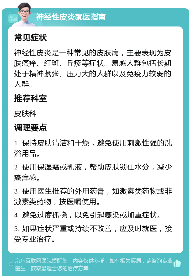 神经性皮炎就医指南 常见症状 神经性皮炎是一种常见的皮肤病，主要表现为皮肤瘙痒、红斑、丘疹等症状。易感人群包括长期处于精神紧张、压力大的人群以及免疫力较弱的人群。 推荐科室 皮肤科 调理要点 1. 保持皮肤清洁和干燥，避免使用刺激性强的洗浴用品。 2. 使用保湿霜或乳液，帮助皮肤锁住水分，减少瘙痒感。 3. 使用医生推荐的外用药膏，如激素类药物或非激素类药物，按医嘱使用。 4. 避免过度抓挠，以免引起感染或加重症状。 5. 如果症状严重或持续不改善，应及时就医，接受专业治疗。