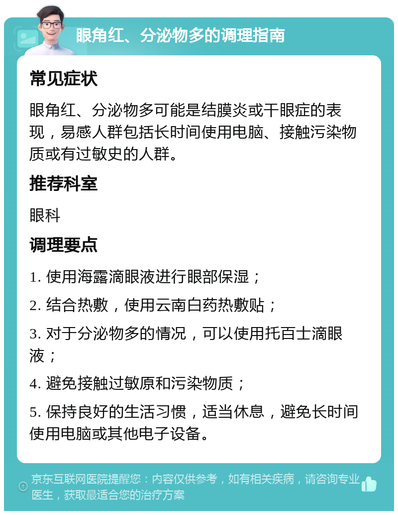 眼角红、分泌物多的调理指南 常见症状 眼角红、分泌物多可能是结膜炎或干眼症的表现，易感人群包括长时间使用电脑、接触污染物质或有过敏史的人群。 推荐科室 眼科 调理要点 1. 使用海露滴眼液进行眼部保湿； 2. 结合热敷，使用云南白药热敷贴； 3. 对于分泌物多的情况，可以使用托百士滴眼液； 4. 避免接触过敏原和污染物质； 5. 保持良好的生活习惯，适当休息，避免长时间使用电脑或其他电子设备。