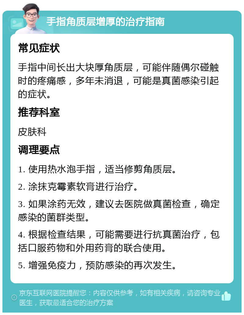 手指角质层增厚的治疗指南 常见症状 手指中间长出大块厚角质层，可能伴随偶尔碰触时的疼痛感，多年未消退，可能是真菌感染引起的症状。 推荐科室 皮肤科 调理要点 1. 使用热水泡手指，适当修剪角质层。 2. 涂抹克霉素软膏进行治疗。 3. 如果涂药无效，建议去医院做真菌检查，确定感染的菌群类型。 4. 根据检查结果，可能需要进行抗真菌治疗，包括口服药物和外用药膏的联合使用。 5. 增强免疫力，预防感染的再次发生。