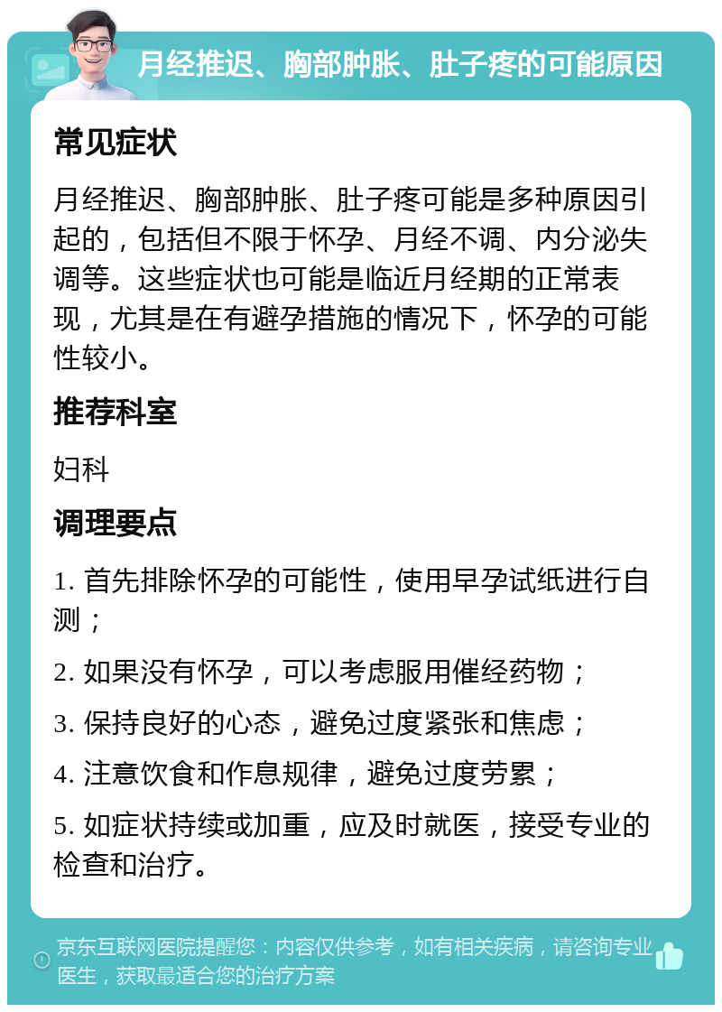 月经推迟、胸部肿胀、肚子疼的可能原因 常见症状 月经推迟、胸部肿胀、肚子疼可能是多种原因引起的，包括但不限于怀孕、月经不调、内分泌失调等。这些症状也可能是临近月经期的正常表现，尤其是在有避孕措施的情况下，怀孕的可能性较小。 推荐科室 妇科 调理要点 1. 首先排除怀孕的可能性，使用早孕试纸进行自测； 2. 如果没有怀孕，可以考虑服用催经药物； 3. 保持良好的心态，避免过度紧张和焦虑； 4. 注意饮食和作息规律，避免过度劳累； 5. 如症状持续或加重，应及时就医，接受专业的检查和治疗。