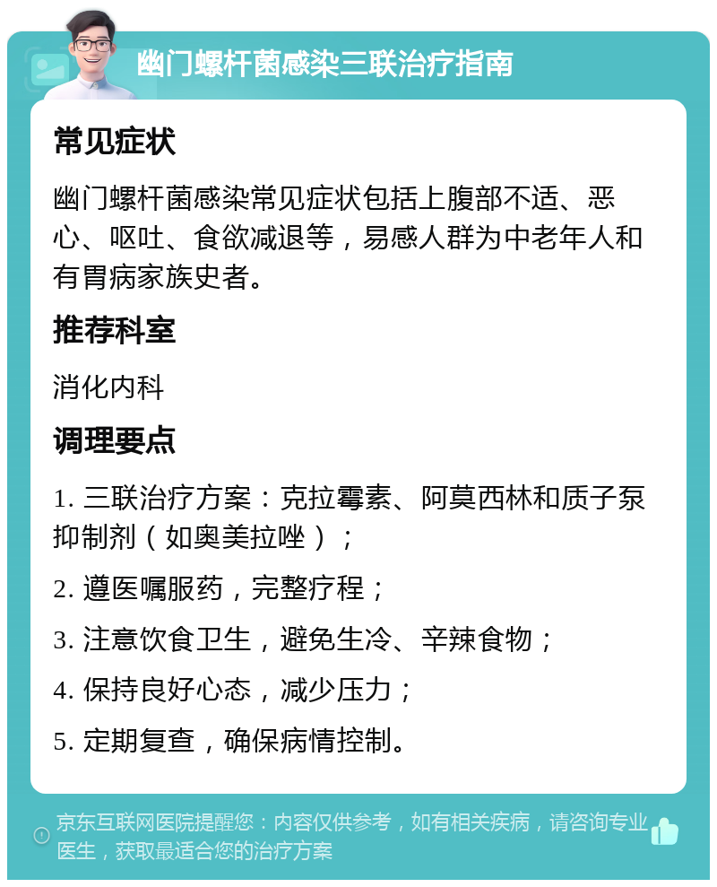 幽门螺杆菌感染三联治疗指南 常见症状 幽门螺杆菌感染常见症状包括上腹部不适、恶心、呕吐、食欲减退等，易感人群为中老年人和有胃病家族史者。 推荐科室 消化内科 调理要点 1. 三联治疗方案：克拉霉素、阿莫西林和质子泵抑制剂（如奥美拉唑）； 2. 遵医嘱服药，完整疗程； 3. 注意饮食卫生，避免生冷、辛辣食物； 4. 保持良好心态，减少压力； 5. 定期复查，确保病情控制。