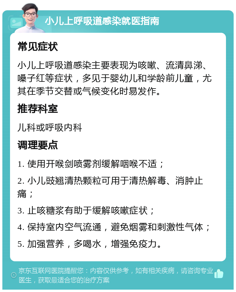 小儿上呼吸道感染就医指南 常见症状 小儿上呼吸道感染主要表现为咳嗽、流清鼻涕、嗓子红等症状，多见于婴幼儿和学龄前儿童，尤其在季节交替或气候变化时易发作。 推荐科室 儿科或呼吸内科 调理要点 1. 使用开喉剑喷雾剂缓解咽喉不适； 2. 小儿豉翘清热颗粒可用于清热解毒、消肿止痛； 3. 止咳糖浆有助于缓解咳嗽症状； 4. 保持室内空气流通，避免烟雾和刺激性气体； 5. 加强营养，多喝水，增强免疫力。