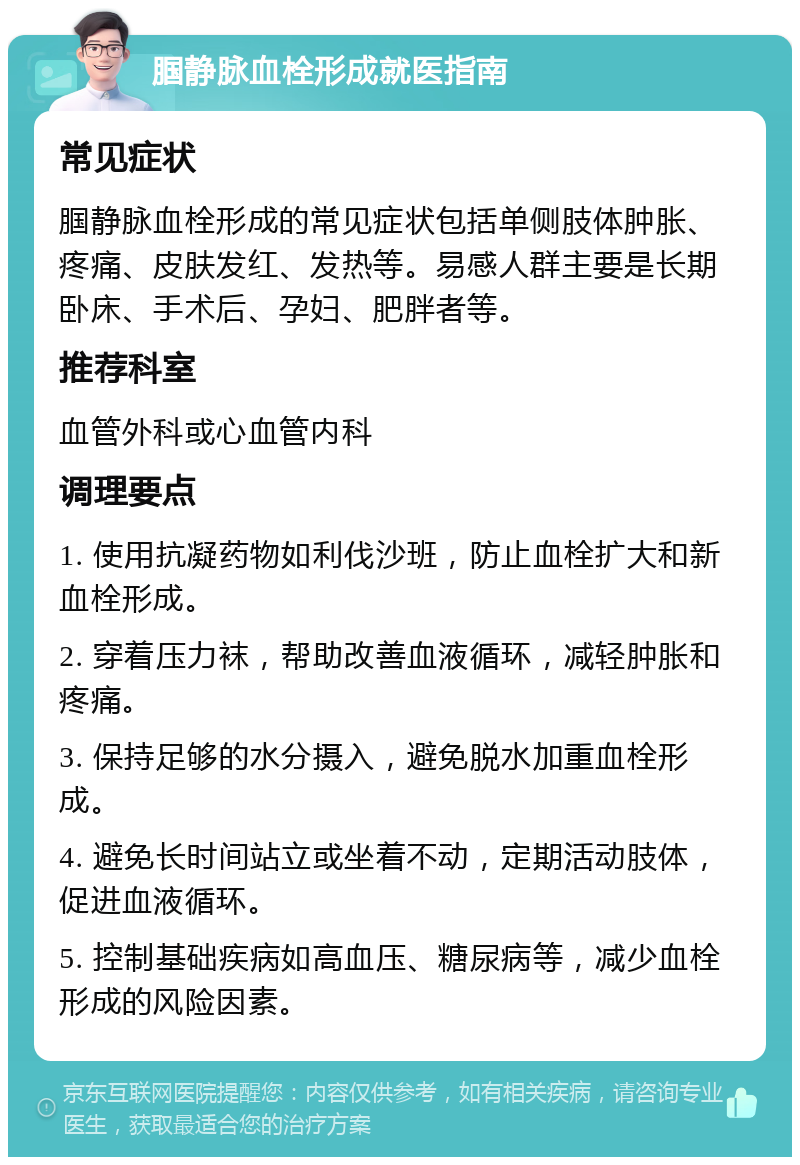 腘静脉血栓形成就医指南 常见症状 腘静脉血栓形成的常见症状包括单侧肢体肿胀、疼痛、皮肤发红、发热等。易感人群主要是长期卧床、手术后、孕妇、肥胖者等。 推荐科室 血管外科或心血管内科 调理要点 1. 使用抗凝药物如利伐沙班，防止血栓扩大和新血栓形成。 2. 穿着压力袜，帮助改善血液循环，减轻肿胀和疼痛。 3. 保持足够的水分摄入，避免脱水加重血栓形成。 4. 避免长时间站立或坐着不动，定期活动肢体，促进血液循环。 5. 控制基础疾病如高血压、糖尿病等，减少血栓形成的风险因素。