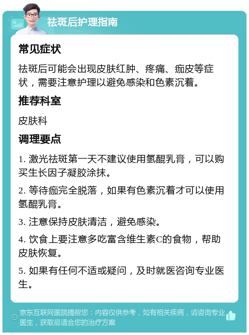 祛斑后护理指南 常见症状 祛斑后可能会出现皮肤红肿、疼痛、痂皮等症状，需要注意护理以避免感染和色素沉着。 推荐科室 皮肤科 调理要点 1. 激光祛斑第一天不建议使用氢醌乳膏，可以购买生长因子凝胶涂抹。 2. 等待痂完全脱落，如果有色素沉着才可以使用氢醌乳膏。 3. 注意保持皮肤清洁，避免感染。 4. 饮食上要注意多吃富含维生素C的食物，帮助皮肤恢复。 5. 如果有任何不适或疑问，及时就医咨询专业医生。