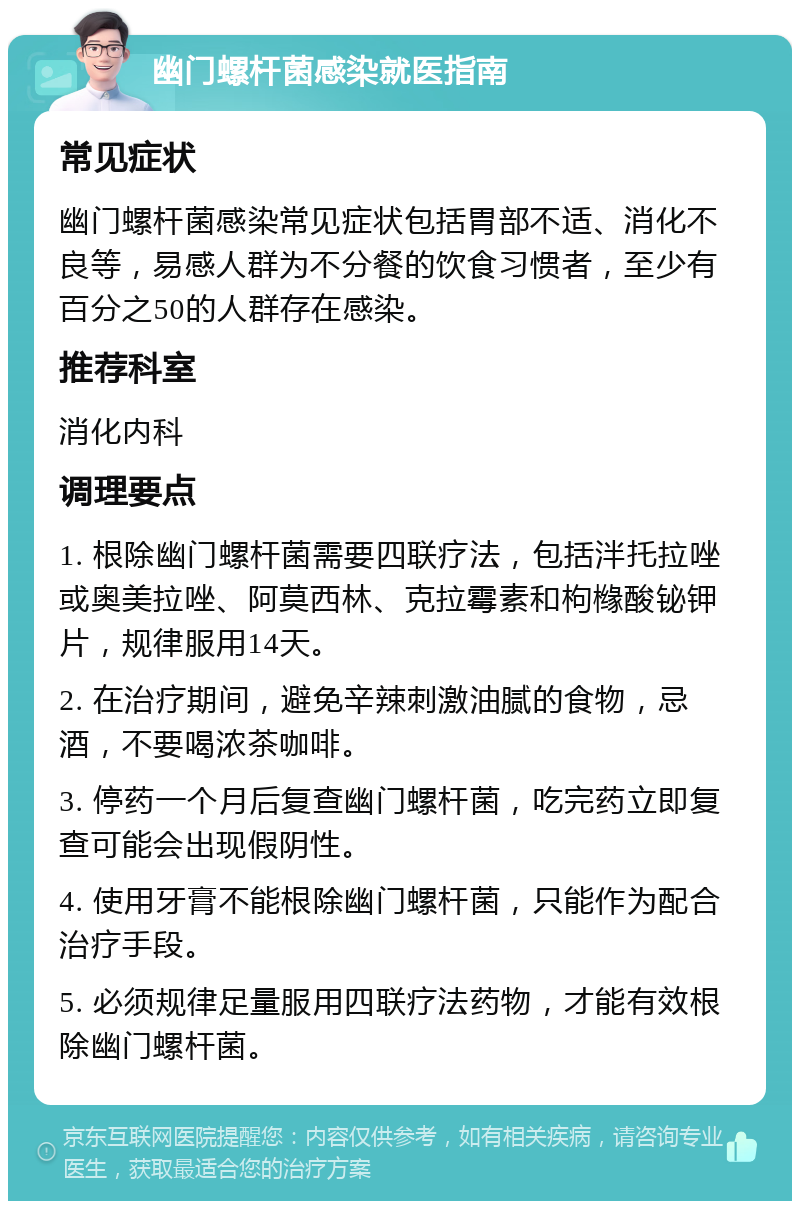 幽门螺杆菌感染就医指南 常见症状 幽门螺杆菌感染常见症状包括胃部不适、消化不良等，易感人群为不分餐的饮食习惯者，至少有百分之50的人群存在感染。 推荐科室 消化内科 调理要点 1. 根除幽门螺杆菌需要四联疗法，包括泮托拉唑或奥美拉唑、阿莫西林、克拉霉素和枸橼酸铋钾片，规律服用14天。 2. 在治疗期间，避免辛辣刺激油腻的食物，忌酒，不要喝浓茶咖啡。 3. 停药一个月后复查幽门螺杆菌，吃完药立即复查可能会出现假阴性。 4. 使用牙膏不能根除幽门螺杆菌，只能作为配合治疗手段。 5. 必须规律足量服用四联疗法药物，才能有效根除幽门螺杆菌。