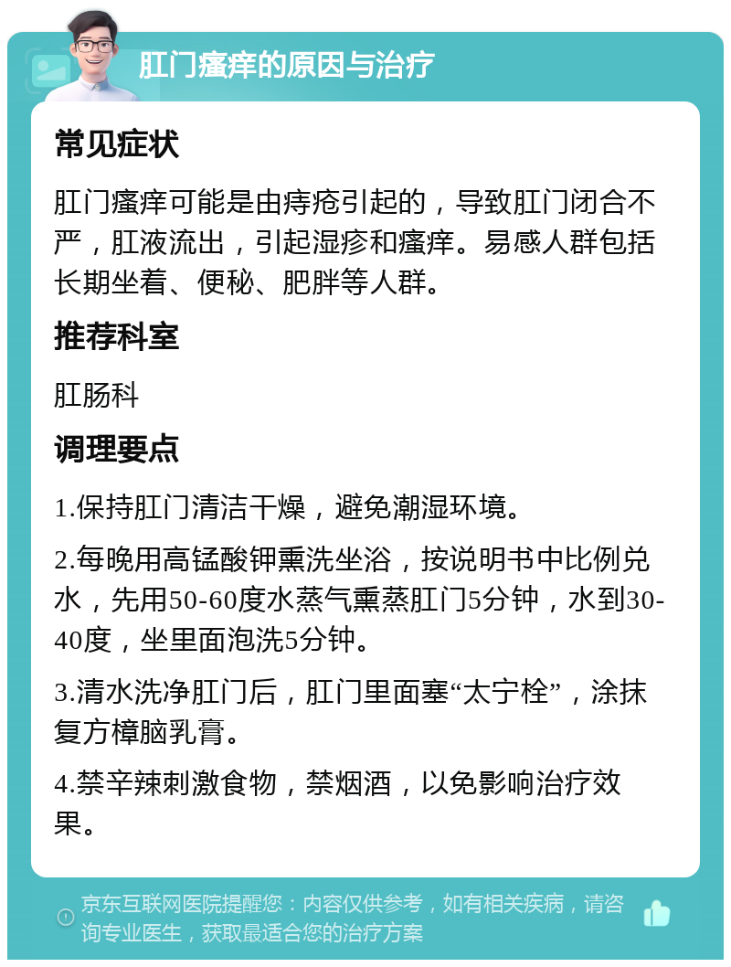 肛门瘙痒的原因与治疗 常见症状 肛门瘙痒可能是由痔疮引起的，导致肛门闭合不严，肛液流出，引起湿疹和瘙痒。易感人群包括长期坐着、便秘、肥胖等人群。 推荐科室 肛肠科 调理要点 1.保持肛门清洁干燥，避免潮湿环境。 2.每晚用高锰酸钾熏洗坐浴，按说明书中比例兑水，先用50-60度水蒸气熏蒸肛门5分钟，水到30-40度，坐里面泡洗5分钟。 3.清水洗净肛门后，肛门里面塞“太宁栓”，涂抹复方樟脑乳膏。 4.禁辛辣刺激食物，禁烟酒，以免影响治疗效果。