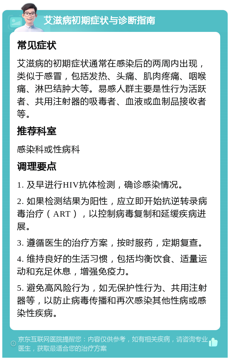 艾滋病初期症状与诊断指南 常见症状 艾滋病的初期症状通常在感染后的两周内出现，类似于感冒，包括发热、头痛、肌肉疼痛、咽喉痛、淋巴结肿大等。易感人群主要是性行为活跃者、共用注射器的吸毒者、血液或血制品接收者等。 推荐科室 感染科或性病科 调理要点 1. 及早进行HIV抗体检测，确诊感染情况。 2. 如果检测结果为阳性，应立即开始抗逆转录病毒治疗（ART），以控制病毒复制和延缓疾病进展。 3. 遵循医生的治疗方案，按时服药，定期复查。 4. 维持良好的生活习惯，包括均衡饮食、适量运动和充足休息，增强免疫力。 5. 避免高风险行为，如无保护性行为、共用注射器等，以防止病毒传播和再次感染其他性病或感染性疾病。