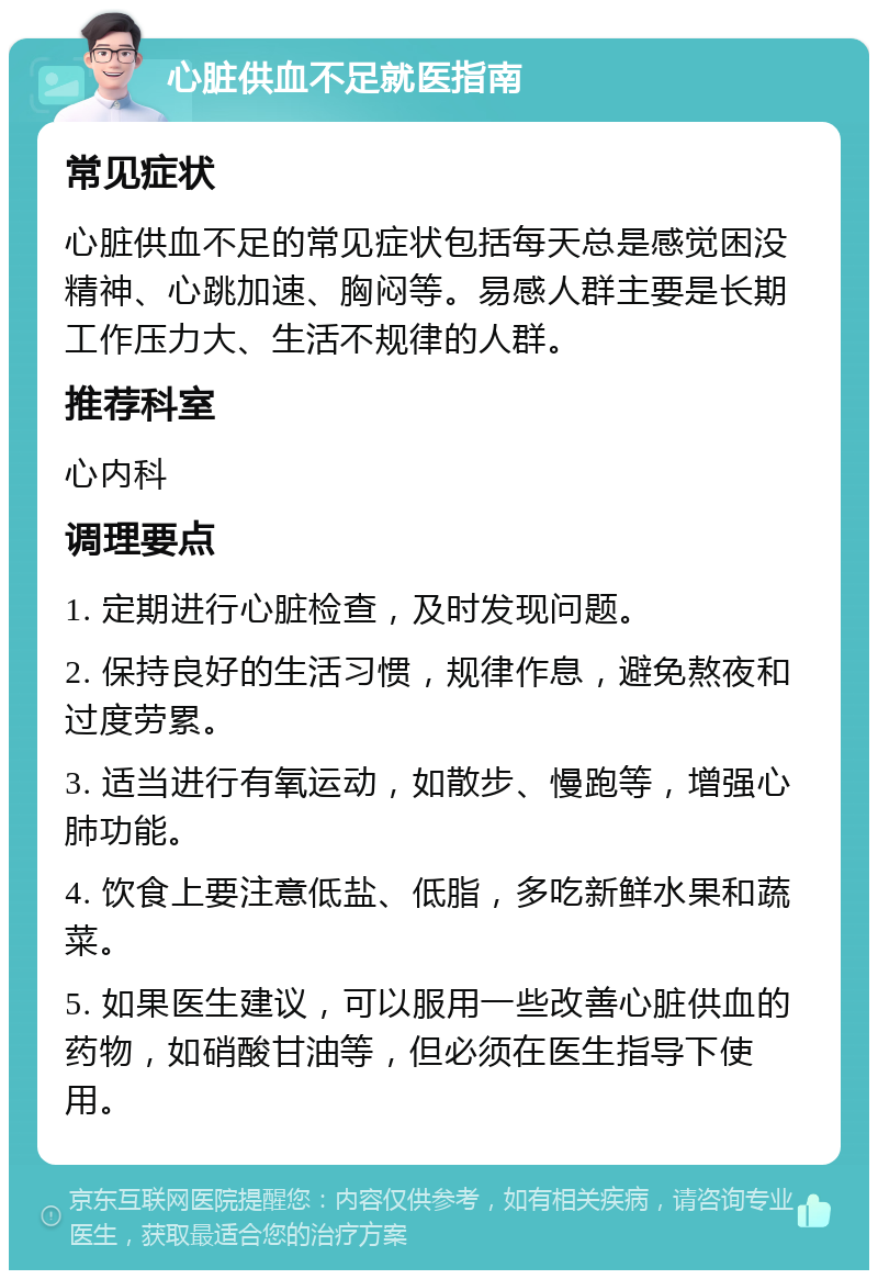 心脏供血不足就医指南 常见症状 心脏供血不足的常见症状包括每天总是感觉困没精神、心跳加速、胸闷等。易感人群主要是长期工作压力大、生活不规律的人群。 推荐科室 心内科 调理要点 1. 定期进行心脏检查，及时发现问题。 2. 保持良好的生活习惯，规律作息，避免熬夜和过度劳累。 3. 适当进行有氧运动，如散步、慢跑等，增强心肺功能。 4. 饮食上要注意低盐、低脂，多吃新鲜水果和蔬菜。 5. 如果医生建议，可以服用一些改善心脏供血的药物，如硝酸甘油等，但必须在医生指导下使用。