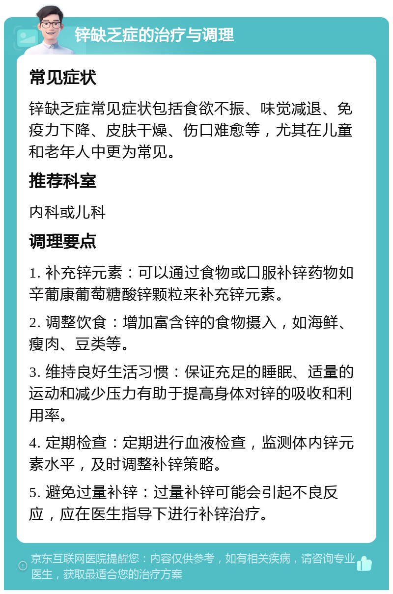 锌缺乏症的治疗与调理 常见症状 锌缺乏症常见症状包括食欲不振、味觉减退、免疫力下降、皮肤干燥、伤口难愈等，尤其在儿童和老年人中更为常见。 推荐科室 内科或儿科 调理要点 1. 补充锌元素：可以通过食物或口服补锌药物如辛葡康葡萄糖酸锌颗粒来补充锌元素。 2. 调整饮食：增加富含锌的食物摄入，如海鲜、瘦肉、豆类等。 3. 维持良好生活习惯：保证充足的睡眠、适量的运动和减少压力有助于提高身体对锌的吸收和利用率。 4. 定期检查：定期进行血液检查，监测体内锌元素水平，及时调整补锌策略。 5. 避免过量补锌：过量补锌可能会引起不良反应，应在医生指导下进行补锌治疗。