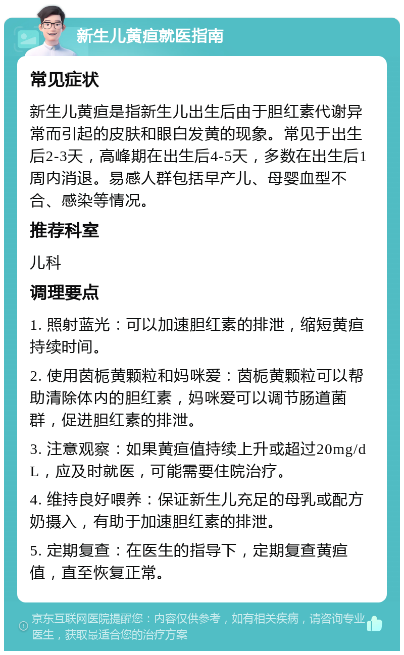 新生儿黄疸就医指南 常见症状 新生儿黄疸是指新生儿出生后由于胆红素代谢异常而引起的皮肤和眼白发黄的现象。常见于出生后2-3天，高峰期在出生后4-5天，多数在出生后1周内消退。易感人群包括早产儿、母婴血型不合、感染等情况。 推荐科室 儿科 调理要点 1. 照射蓝光：可以加速胆红素的排泄，缩短黄疸持续时间。 2. 使用茵栀黄颗粒和妈咪爱：茵栀黄颗粒可以帮助清除体内的胆红素，妈咪爱可以调节肠道菌群，促进胆红素的排泄。 3. 注意观察：如果黄疸值持续上升或超过20mg/dL，应及时就医，可能需要住院治疗。 4. 维持良好喂养：保证新生儿充足的母乳或配方奶摄入，有助于加速胆红素的排泄。 5. 定期复查：在医生的指导下，定期复查黄疸值，直至恢复正常。