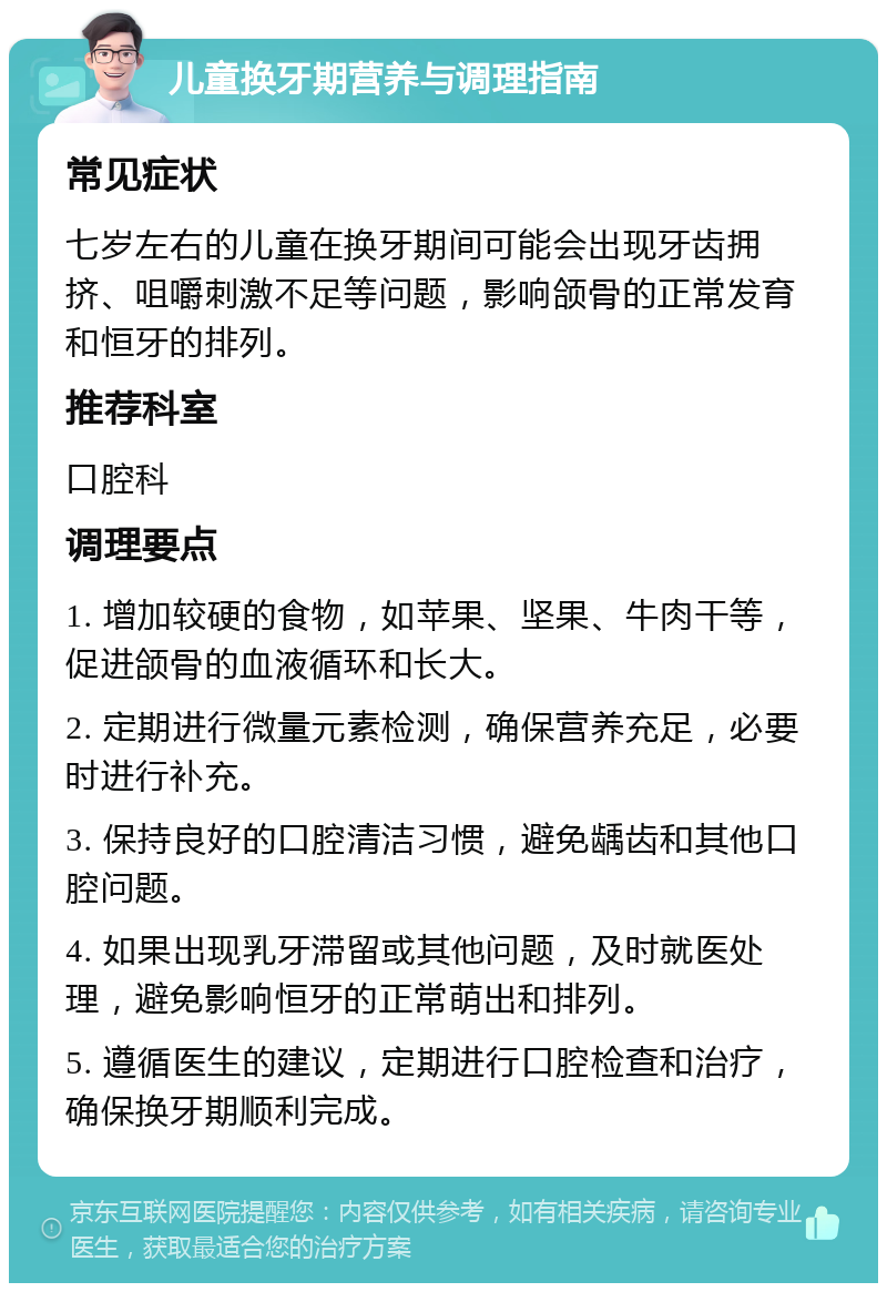 儿童换牙期营养与调理指南 常见症状 七岁左右的儿童在换牙期间可能会出现牙齿拥挤、咀嚼刺激不足等问题，影响颌骨的正常发育和恒牙的排列。 推荐科室 口腔科 调理要点 1. 增加较硬的食物，如苹果、坚果、牛肉干等，促进颌骨的血液循环和长大。 2. 定期进行微量元素检测，确保营养充足，必要时进行补充。 3. 保持良好的口腔清洁习惯，避免龋齿和其他口腔问题。 4. 如果出现乳牙滞留或其他问题，及时就医处理，避免影响恒牙的正常萌出和排列。 5. 遵循医生的建议，定期进行口腔检查和治疗，确保换牙期顺利完成。