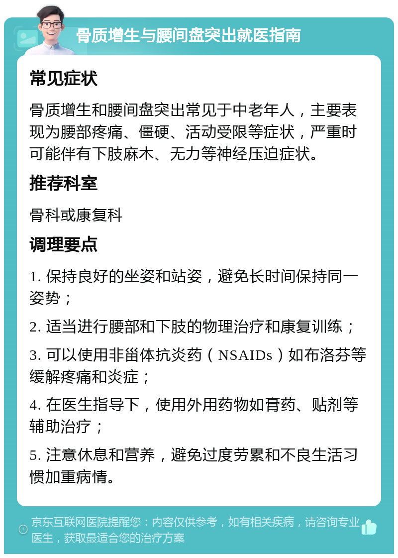 骨质增生与腰间盘突出就医指南 常见症状 骨质增生和腰间盘突出常见于中老年人，主要表现为腰部疼痛、僵硬、活动受限等症状，严重时可能伴有下肢麻木、无力等神经压迫症状。 推荐科室 骨科或康复科 调理要点 1. 保持良好的坐姿和站姿，避免长时间保持同一姿势； 2. 适当进行腰部和下肢的物理治疗和康复训练； 3. 可以使用非甾体抗炎药（NSAIDs）如布洛芬等缓解疼痛和炎症； 4. 在医生指导下，使用外用药物如膏药、贴剂等辅助治疗； 5. 注意休息和营养，避免过度劳累和不良生活习惯加重病情。