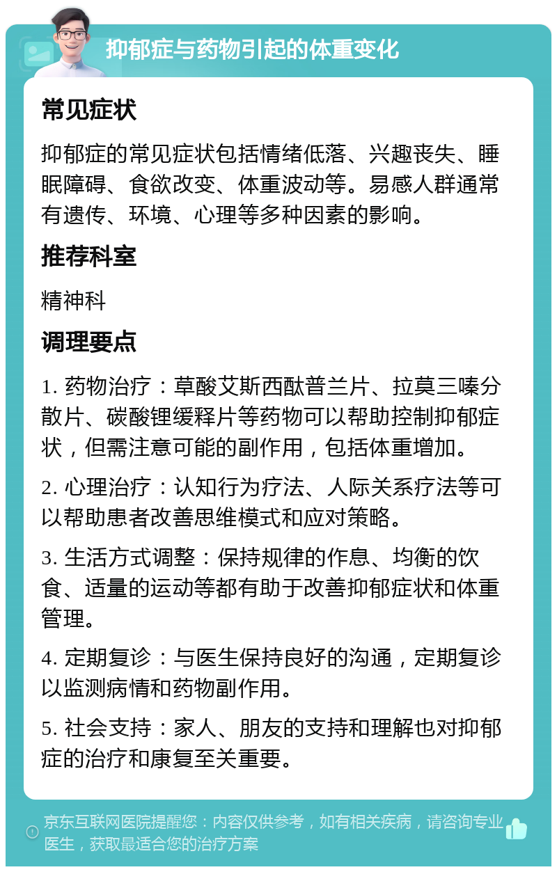 抑郁症与药物引起的体重变化 常见症状 抑郁症的常见症状包括情绪低落、兴趣丧失、睡眠障碍、食欲改变、体重波动等。易感人群通常有遗传、环境、心理等多种因素的影响。 推荐科室 精神科 调理要点 1. 药物治疗：草酸艾斯西酞普兰片、拉莫三嗪分散片、碳酸锂缓释片等药物可以帮助控制抑郁症状，但需注意可能的副作用，包括体重增加。 2. 心理治疗：认知行为疗法、人际关系疗法等可以帮助患者改善思维模式和应对策略。 3. 生活方式调整：保持规律的作息、均衡的饮食、适量的运动等都有助于改善抑郁症状和体重管理。 4. 定期复诊：与医生保持良好的沟通，定期复诊以监测病情和药物副作用。 5. 社会支持：家人、朋友的支持和理解也对抑郁症的治疗和康复至关重要。