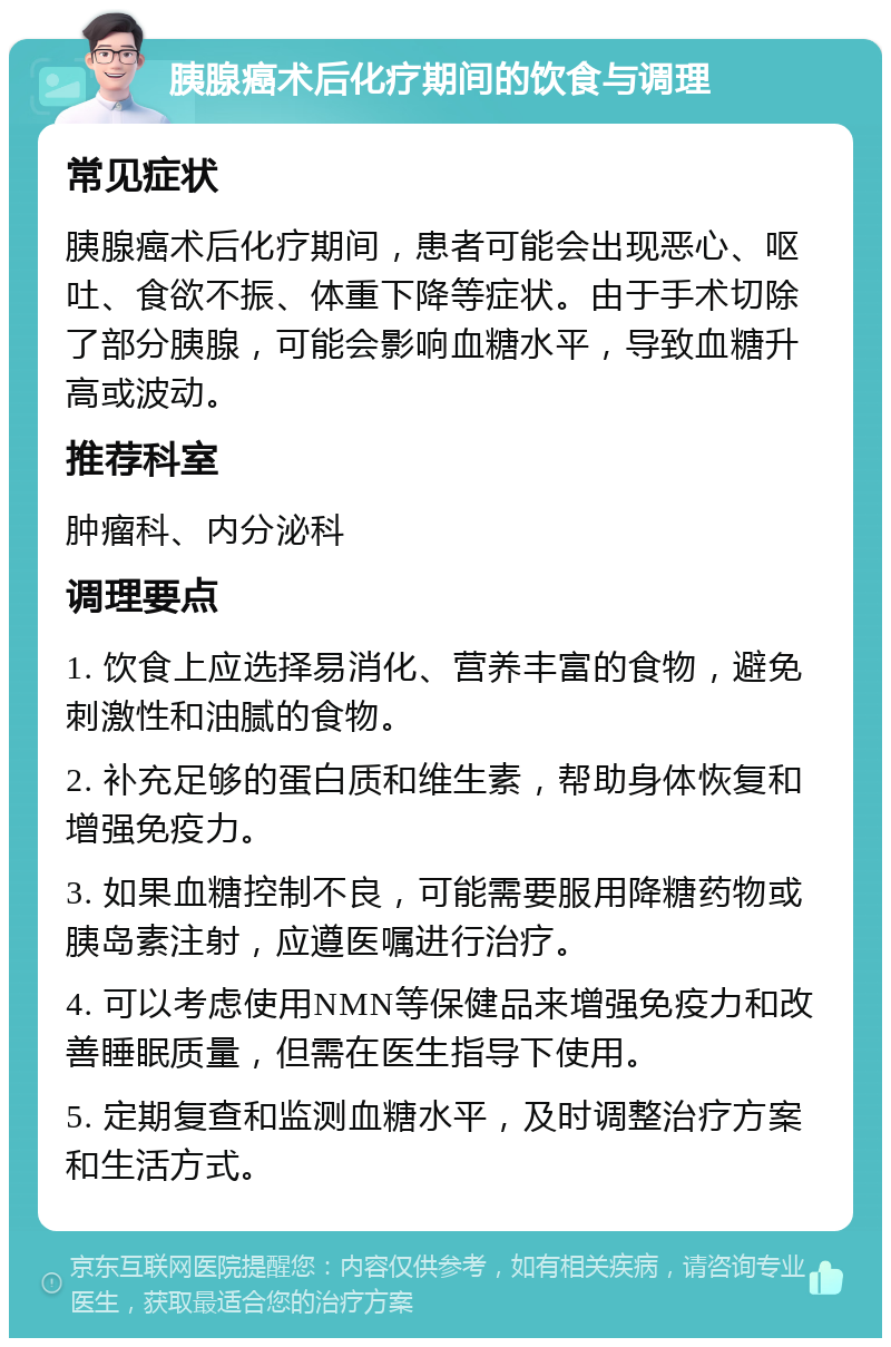 胰腺癌术后化疗期间的饮食与调理 常见症状 胰腺癌术后化疗期间，患者可能会出现恶心、呕吐、食欲不振、体重下降等症状。由于手术切除了部分胰腺，可能会影响血糖水平，导致血糖升高或波动。 推荐科室 肿瘤科、内分泌科 调理要点 1. 饮食上应选择易消化、营养丰富的食物，避免刺激性和油腻的食物。 2. 补充足够的蛋白质和维生素，帮助身体恢复和增强免疫力。 3. 如果血糖控制不良，可能需要服用降糖药物或胰岛素注射，应遵医嘱进行治疗。 4. 可以考虑使用NMN等保健品来增强免疫力和改善睡眠质量，但需在医生指导下使用。 5. 定期复查和监测血糖水平，及时调整治疗方案和生活方式。