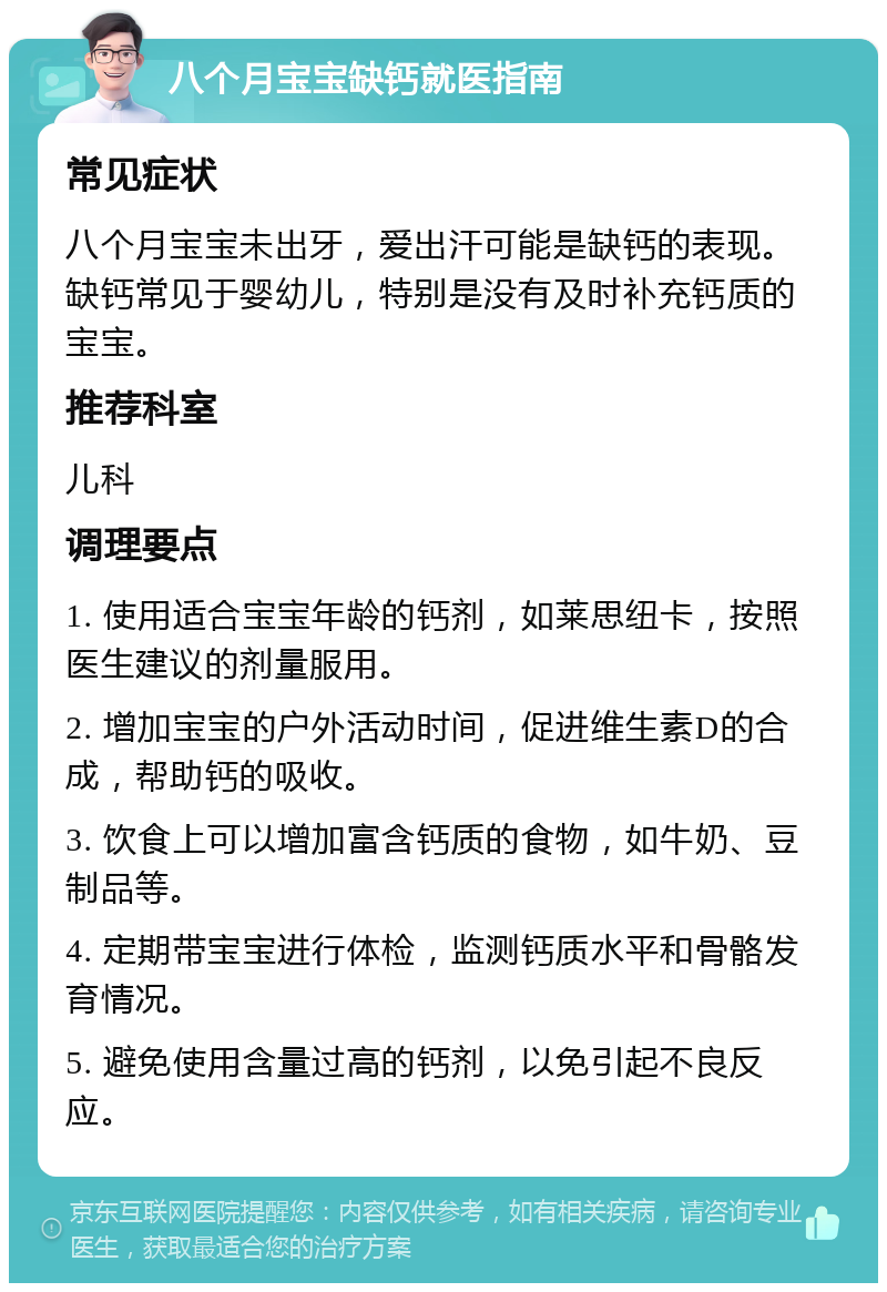 八个月宝宝缺钙就医指南 常见症状 八个月宝宝未出牙，爱出汗可能是缺钙的表现。缺钙常见于婴幼儿，特别是没有及时补充钙质的宝宝。 推荐科室 儿科 调理要点 1. 使用适合宝宝年龄的钙剂，如莱思纽卡，按照医生建议的剂量服用。 2. 增加宝宝的户外活动时间，促进维生素D的合成，帮助钙的吸收。 3. 饮食上可以增加富含钙质的食物，如牛奶、豆制品等。 4. 定期带宝宝进行体检，监测钙质水平和骨骼发育情况。 5. 避免使用含量过高的钙剂，以免引起不良反应。