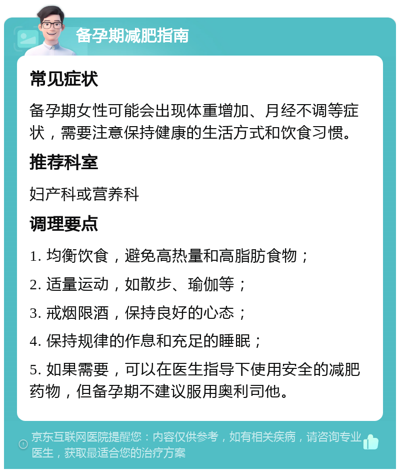 备孕期减肥指南 常见症状 备孕期女性可能会出现体重增加、月经不调等症状，需要注意保持健康的生活方式和饮食习惯。 推荐科室 妇产科或营养科 调理要点 1. 均衡饮食，避免高热量和高脂肪食物； 2. 适量运动，如散步、瑜伽等； 3. 戒烟限酒，保持良好的心态； 4. 保持规律的作息和充足的睡眠； 5. 如果需要，可以在医生指导下使用安全的减肥药物，但备孕期不建议服用奥利司他。