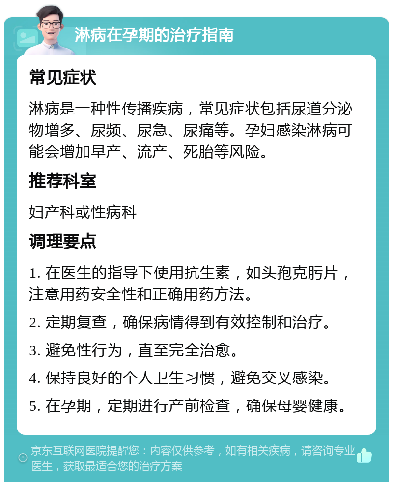 淋病在孕期的治疗指南 常见症状 淋病是一种性传播疾病，常见症状包括尿道分泌物增多、尿频、尿急、尿痛等。孕妇感染淋病可能会增加早产、流产、死胎等风险。 推荐科室 妇产科或性病科 调理要点 1. 在医生的指导下使用抗生素，如头孢克肟片，注意用药安全性和正确用药方法。 2. 定期复查，确保病情得到有效控制和治疗。 3. 避免性行为，直至完全治愈。 4. 保持良好的个人卫生习惯，避免交叉感染。 5. 在孕期，定期进行产前检查，确保母婴健康。