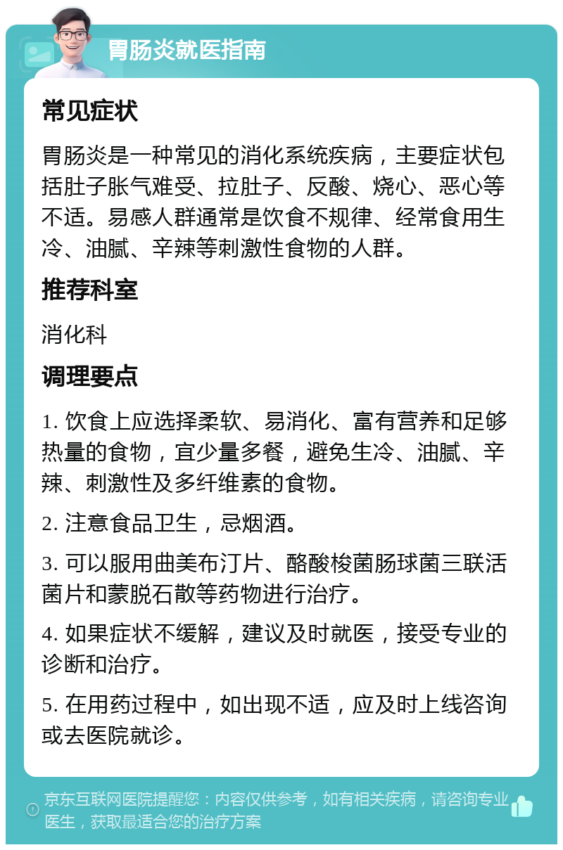 胃肠炎就医指南 常见症状 胃肠炎是一种常见的消化系统疾病，主要症状包括肚子胀气难受、拉肚子、反酸、烧心、恶心等不适。易感人群通常是饮食不规律、经常食用生冷、油腻、辛辣等刺激性食物的人群。 推荐科室 消化科 调理要点 1. 饮食上应选择柔软、易消化、富有营养和足够热量的食物，宜少量多餐，避免生冷、油腻、辛辣、刺激性及多纤维素的食物。 2. 注意食品卫生，忌烟酒。 3. 可以服用曲美布汀片、酪酸梭菌肠球菌三联活菌片和蒙脱石散等药物进行治疗。 4. 如果症状不缓解，建议及时就医，接受专业的诊断和治疗。 5. 在用药过程中，如出现不适，应及时上线咨询或去医院就诊。