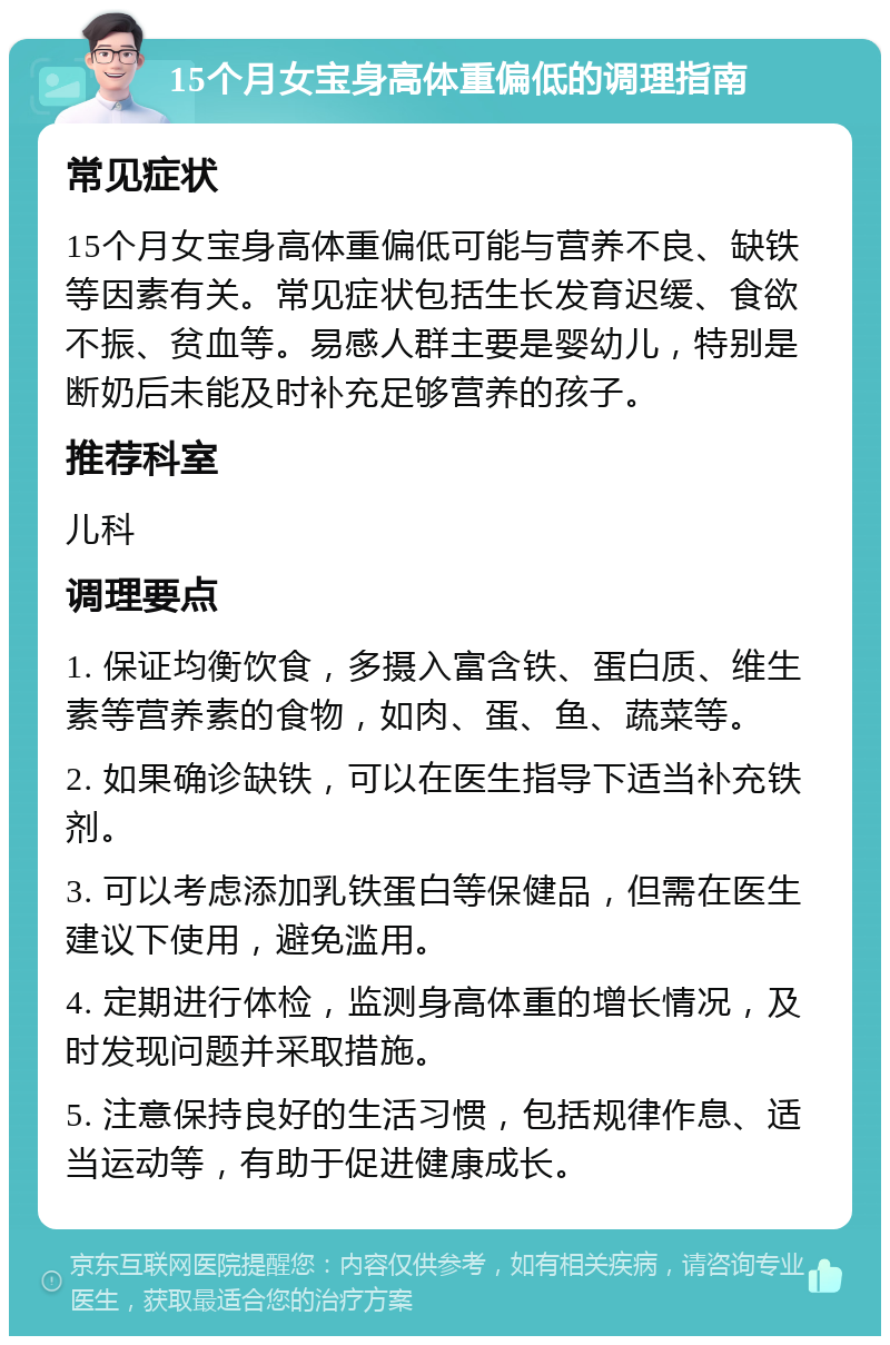 15个月女宝身高体重偏低的调理指南 常见症状 15个月女宝身高体重偏低可能与营养不良、缺铁等因素有关。常见症状包括生长发育迟缓、食欲不振、贫血等。易感人群主要是婴幼儿，特别是断奶后未能及时补充足够营养的孩子。 推荐科室 儿科 调理要点 1. 保证均衡饮食，多摄入富含铁、蛋白质、维生素等营养素的食物，如肉、蛋、鱼、蔬菜等。 2. 如果确诊缺铁，可以在医生指导下适当补充铁剂。 3. 可以考虑添加乳铁蛋白等保健品，但需在医生建议下使用，避免滥用。 4. 定期进行体检，监测身高体重的增长情况，及时发现问题并采取措施。 5. 注意保持良好的生活习惯，包括规律作息、适当运动等，有助于促进健康成长。