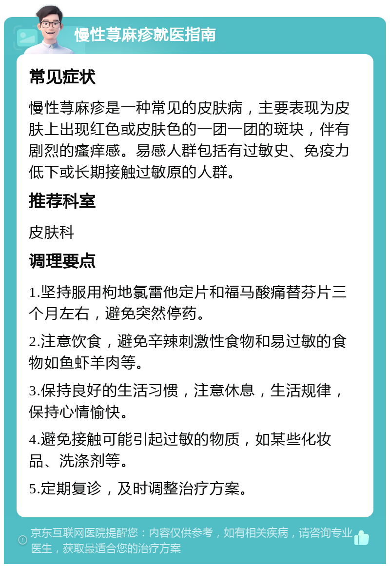 慢性荨麻疹就医指南 常见症状 慢性荨麻疹是一种常见的皮肤病，主要表现为皮肤上出现红色或皮肤色的一团一团的斑块，伴有剧烈的瘙痒感。易感人群包括有过敏史、免疫力低下或长期接触过敏原的人群。 推荐科室 皮肤科 调理要点 1.坚持服用枸地氯雷他定片和福马酸痛替芬片三个月左右，避免突然停药。 2.注意饮食，避免辛辣刺激性食物和易过敏的食物如鱼虾羊肉等。 3.保持良好的生活习惯，注意休息，生活规律，保持心情愉快。 4.避免接触可能引起过敏的物质，如某些化妆品、洗涤剂等。 5.定期复诊，及时调整治疗方案。