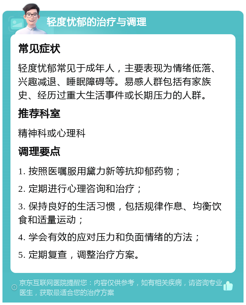 轻度忧郁的治疗与调理 常见症状 轻度忧郁常见于成年人，主要表现为情绪低落、兴趣减退、睡眠障碍等。易感人群包括有家族史、经历过重大生活事件或长期压力的人群。 推荐科室 精神科或心理科 调理要点 1. 按照医嘱服用黛力新等抗抑郁药物； 2. 定期进行心理咨询和治疗； 3. 保持良好的生活习惯，包括规律作息、均衡饮食和适量运动； 4. 学会有效的应对压力和负面情绪的方法； 5. 定期复查，调整治疗方案。