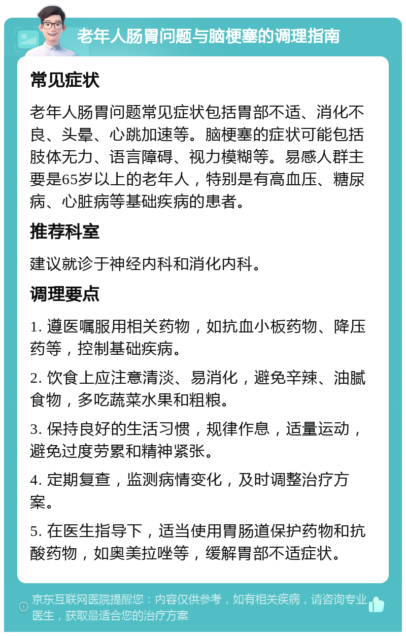 老年人肠胃问题与脑梗塞的调理指南 常见症状 老年人肠胃问题常见症状包括胃部不适、消化不良、头晕、心跳加速等。脑梗塞的症状可能包括肢体无力、语言障碍、视力模糊等。易感人群主要是65岁以上的老年人，特别是有高血压、糖尿病、心脏病等基础疾病的患者。 推荐科室 建议就诊于神经内科和消化内科。 调理要点 1. 遵医嘱服用相关药物，如抗血小板药物、降压药等，控制基础疾病。 2. 饮食上应注意清淡、易消化，避免辛辣、油腻食物，多吃蔬菜水果和粗粮。 3. 保持良好的生活习惯，规律作息，适量运动，避免过度劳累和精神紧张。 4. 定期复查，监测病情变化，及时调整治疗方案。 5. 在医生指导下，适当使用胃肠道保护药物和抗酸药物，如奥美拉唑等，缓解胃部不适症状。