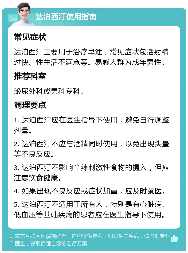 达泊西汀使用指南 常见症状 达泊西汀主要用于治疗早泄，常见症状包括射精过快、性生活不满意等。易感人群为成年男性。 推荐科室 泌尿外科或男科专科。 调理要点 1. 达泊西汀应在医生指导下使用，避免自行调整剂量。 2. 达泊西汀不应与酒精同时使用，以免出现头晕等不良反应。 3. 达泊西汀不影响辛辣刺激性食物的摄入，但应注意饮食健康。 4. 如果出现不良反应或症状加重，应及时就医。 5. 达泊西汀不适用于所有人，特别是有心脏病、低血压等基础疾病的患者应在医生指导下使用。