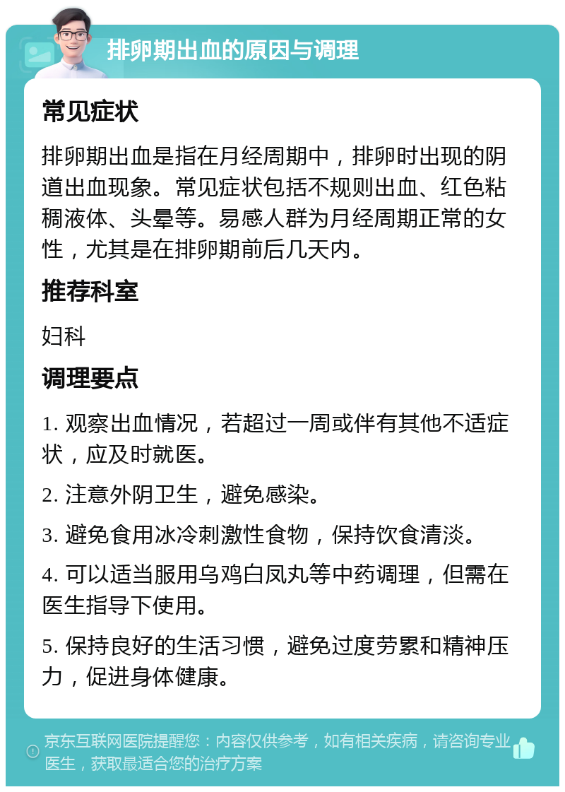 排卵期出血的原因与调理 常见症状 排卵期出血是指在月经周期中，排卵时出现的阴道出血现象。常见症状包括不规则出血、红色粘稠液体、头晕等。易感人群为月经周期正常的女性，尤其是在排卵期前后几天内。 推荐科室 妇科 调理要点 1. 观察出血情况，若超过一周或伴有其他不适症状，应及时就医。 2. 注意外阴卫生，避免感染。 3. 避免食用冰冷刺激性食物，保持饮食清淡。 4. 可以适当服用乌鸡白凤丸等中药调理，但需在医生指导下使用。 5. 保持良好的生活习惯，避免过度劳累和精神压力，促进身体健康。