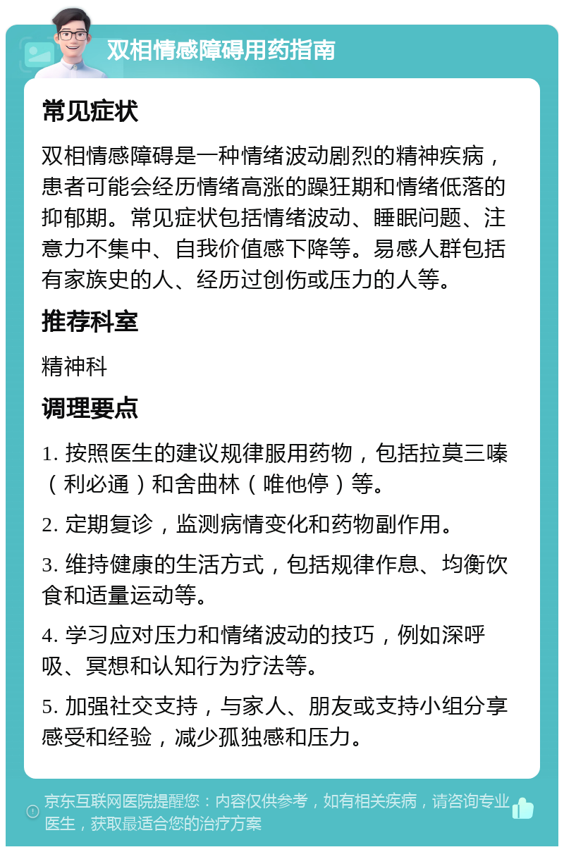 双相情感障碍用药指南 常见症状 双相情感障碍是一种情绪波动剧烈的精神疾病，患者可能会经历情绪高涨的躁狂期和情绪低落的抑郁期。常见症状包括情绪波动、睡眠问题、注意力不集中、自我价值感下降等。易感人群包括有家族史的人、经历过创伤或压力的人等。 推荐科室 精神科 调理要点 1. 按照医生的建议规律服用药物，包括拉莫三嗪（利必通）和舍曲林（唯他停）等。 2. 定期复诊，监测病情变化和药物副作用。 3. 维持健康的生活方式，包括规律作息、均衡饮食和适量运动等。 4. 学习应对压力和情绪波动的技巧，例如深呼吸、冥想和认知行为疗法等。 5. 加强社交支持，与家人、朋友或支持小组分享感受和经验，减少孤独感和压力。