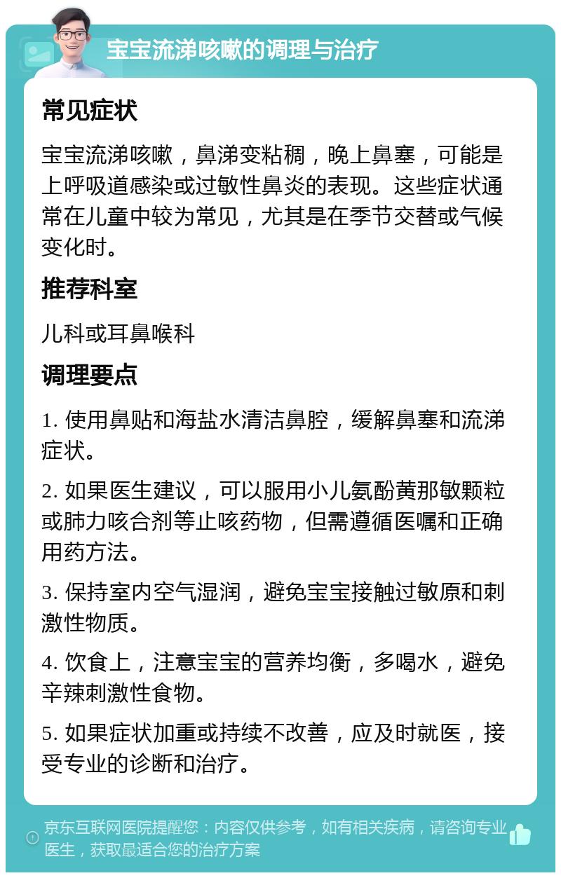 宝宝流涕咳嗽的调理与治疗 常见症状 宝宝流涕咳嗽，鼻涕变粘稠，晚上鼻塞，可能是上呼吸道感染或过敏性鼻炎的表现。这些症状通常在儿童中较为常见，尤其是在季节交替或气候变化时。 推荐科室 儿科或耳鼻喉科 调理要点 1. 使用鼻贴和海盐水清洁鼻腔，缓解鼻塞和流涕症状。 2. 如果医生建议，可以服用小儿氨酚黄那敏颗粒或肺力咳合剂等止咳药物，但需遵循医嘱和正确用药方法。 3. 保持室内空气湿润，避免宝宝接触过敏原和刺激性物质。 4. 饮食上，注意宝宝的营养均衡，多喝水，避免辛辣刺激性食物。 5. 如果症状加重或持续不改善，应及时就医，接受专业的诊断和治疗。