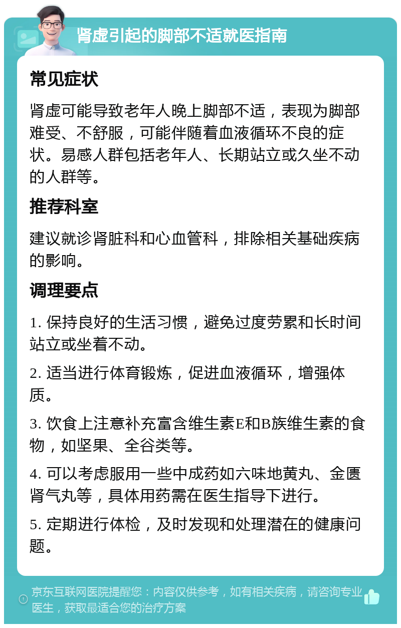 肾虚引起的脚部不适就医指南 常见症状 肾虚可能导致老年人晚上脚部不适，表现为脚部难受、不舒服，可能伴随着血液循环不良的症状。易感人群包括老年人、长期站立或久坐不动的人群等。 推荐科室 建议就诊肾脏科和心血管科，排除相关基础疾病的影响。 调理要点 1. 保持良好的生活习惯，避免过度劳累和长时间站立或坐着不动。 2. 适当进行体育锻炼，促进血液循环，增强体质。 3. 饮食上注意补充富含维生素E和B族维生素的食物，如坚果、全谷类等。 4. 可以考虑服用一些中成药如六味地黄丸、金匮肾气丸等，具体用药需在医生指导下进行。 5. 定期进行体检，及时发现和处理潜在的健康问题。