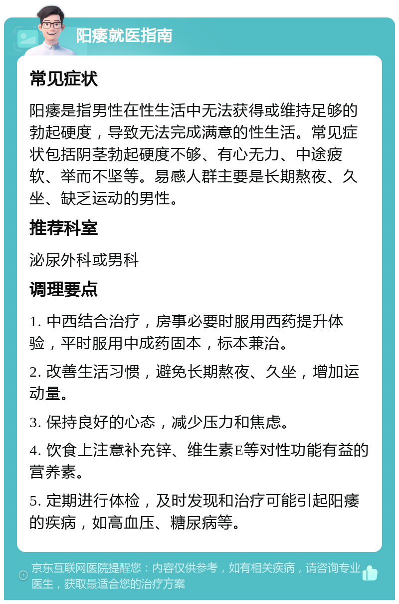 阳痿就医指南 常见症状 阳痿是指男性在性生活中无法获得或维持足够的勃起硬度，导致无法完成满意的性生活。常见症状包括阴茎勃起硬度不够、有心无力、中途疲软、举而不坚等。易感人群主要是长期熬夜、久坐、缺乏运动的男性。 推荐科室 泌尿外科或男科 调理要点 1. 中西结合治疗，房事必要时服用西药提升体验，平时服用中成药固本，标本兼治。 2. 改善生活习惯，避免长期熬夜、久坐，增加运动量。 3. 保持良好的心态，减少压力和焦虑。 4. 饮食上注意补充锌、维生素E等对性功能有益的营养素。 5. 定期进行体检，及时发现和治疗可能引起阳痿的疾病，如高血压、糖尿病等。