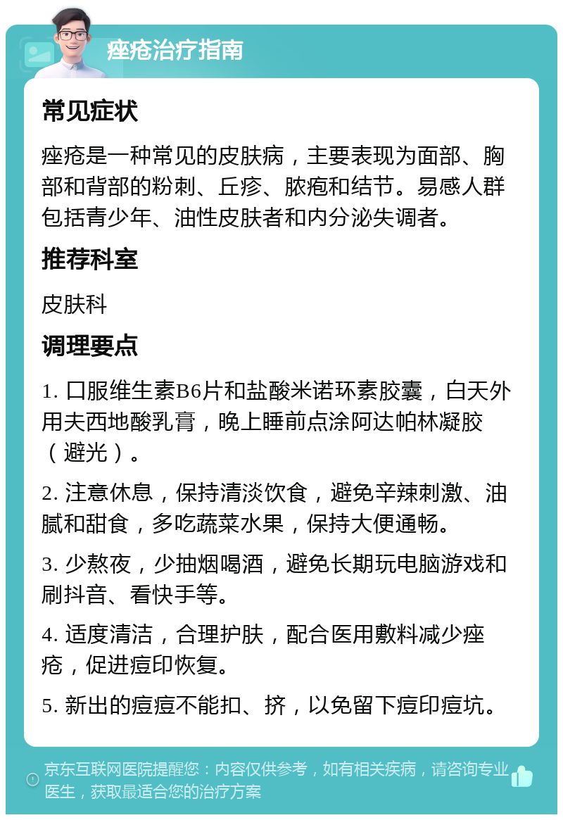 痤疮治疗指南 常见症状 痤疮是一种常见的皮肤病，主要表现为面部、胸部和背部的粉刺、丘疹、脓疱和结节。易感人群包括青少年、油性皮肤者和内分泌失调者。 推荐科室 皮肤科 调理要点 1. 口服维生素B6片和盐酸米诺环素胶囊，白天外用夫西地酸乳膏，晚上睡前点涂阿达帕林凝胶（避光）。 2. 注意休息，保持清淡饮食，避免辛辣刺激、油腻和甜食，多吃蔬菜水果，保持大便通畅。 3. 少熬夜，少抽烟喝酒，避免长期玩电脑游戏和刷抖音、看快手等。 4. 适度清洁，合理护肤，配合医用敷料减少痤疮，促进痘印恢复。 5. 新出的痘痘不能扣、挤，以免留下痘印痘坑。