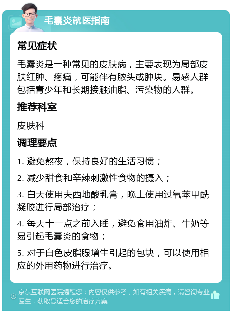 毛囊炎就医指南 常见症状 毛囊炎是一种常见的皮肤病，主要表现为局部皮肤红肿、疼痛，可能伴有脓头或肿块。易感人群包括青少年和长期接触油脂、污染物的人群。 推荐科室 皮肤科 调理要点 1. 避免熬夜，保持良好的生活习惯； 2. 减少甜食和辛辣刺激性食物的摄入； 3. 白天使用夫西地酸乳膏，晚上使用过氧苯甲酰凝胶进行局部治疗； 4. 每天十一点之前入睡，避免食用油炸、牛奶等易引起毛囊炎的食物； 5. 对于白色皮脂腺增生引起的包块，可以使用相应的外用药物进行治疗。