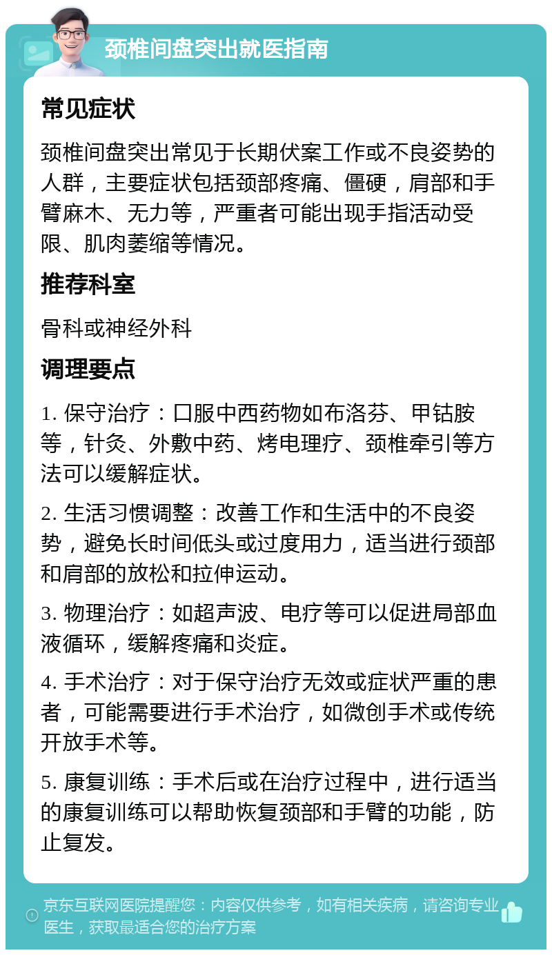 颈椎间盘突出就医指南 常见症状 颈椎间盘突出常见于长期伏案工作或不良姿势的人群，主要症状包括颈部疼痛、僵硬，肩部和手臂麻木、无力等，严重者可能出现手指活动受限、肌肉萎缩等情况。 推荐科室 骨科或神经外科 调理要点 1. 保守治疗：口服中西药物如布洛芬、甲钴胺等，针灸、外敷中药、烤电理疗、颈椎牵引等方法可以缓解症状。 2. 生活习惯调整：改善工作和生活中的不良姿势，避免长时间低头或过度用力，适当进行颈部和肩部的放松和拉伸运动。 3. 物理治疗：如超声波、电疗等可以促进局部血液循环，缓解疼痛和炎症。 4. 手术治疗：对于保守治疗无效或症状严重的患者，可能需要进行手术治疗，如微创手术或传统开放手术等。 5. 康复训练：手术后或在治疗过程中，进行适当的康复训练可以帮助恢复颈部和手臂的功能，防止复发。