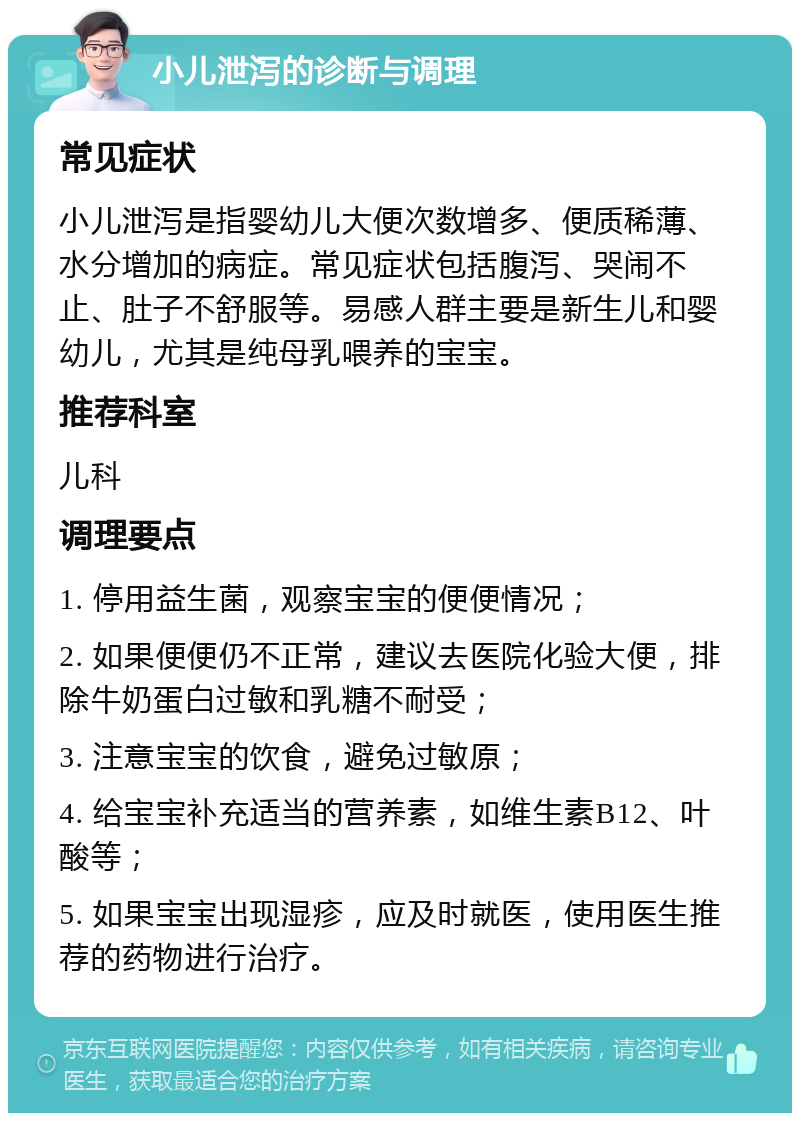 小儿泄泻的诊断与调理 常见症状 小儿泄泻是指婴幼儿大便次数增多、便质稀薄、水分增加的病症。常见症状包括腹泻、哭闹不止、肚子不舒服等。易感人群主要是新生儿和婴幼儿，尤其是纯母乳喂养的宝宝。 推荐科室 儿科 调理要点 1. 停用益生菌，观察宝宝的便便情况； 2. 如果便便仍不正常，建议去医院化验大便，排除牛奶蛋白过敏和乳糖不耐受； 3. 注意宝宝的饮食，避免过敏原； 4. 给宝宝补充适当的营养素，如维生素B12、叶酸等； 5. 如果宝宝出现湿疹，应及时就医，使用医生推荐的药物进行治疗。