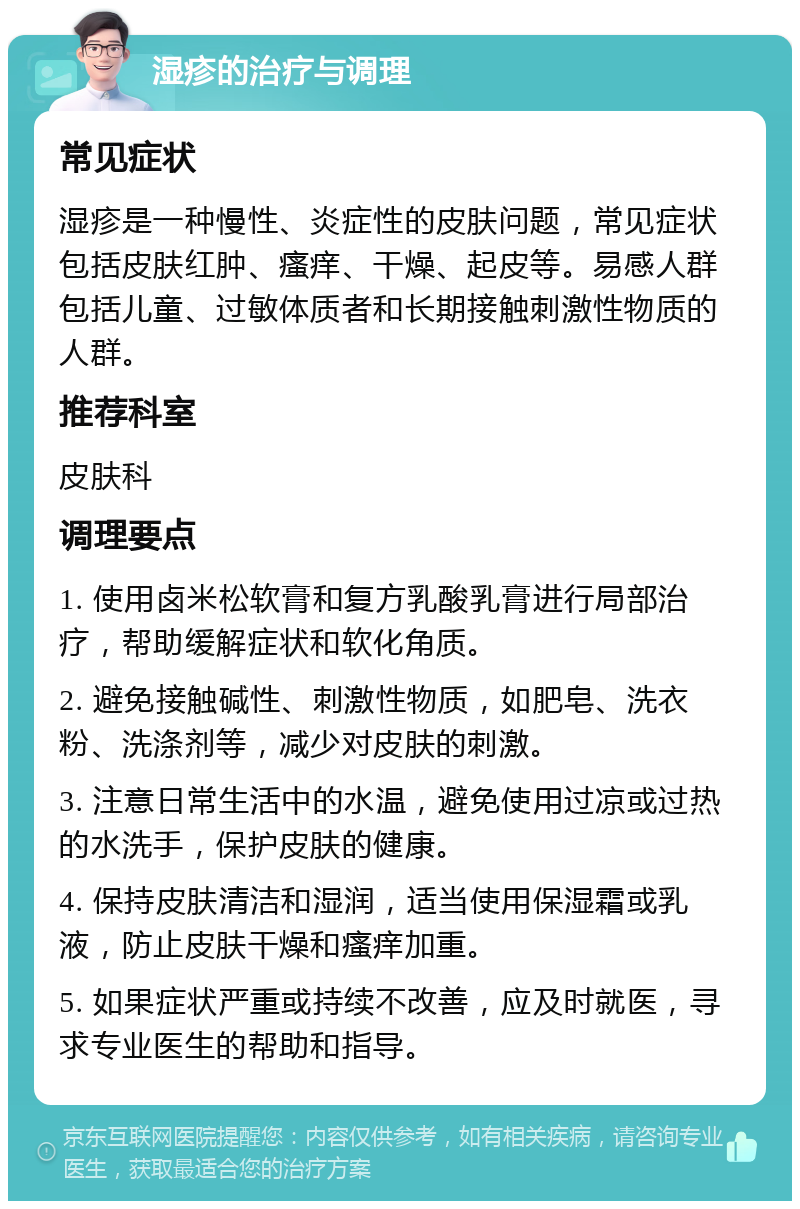 湿疹的治疗与调理 常见症状 湿疹是一种慢性、炎症性的皮肤问题，常见症状包括皮肤红肿、瘙痒、干燥、起皮等。易感人群包括儿童、过敏体质者和长期接触刺激性物质的人群。 推荐科室 皮肤科 调理要点 1. 使用卤米松软膏和复方乳酸乳膏进行局部治疗，帮助缓解症状和软化角质。 2. 避免接触碱性、刺激性物质，如肥皂、洗衣粉、洗涤剂等，减少对皮肤的刺激。 3. 注意日常生活中的水温，避免使用过凉或过热的水洗手，保护皮肤的健康。 4. 保持皮肤清洁和湿润，适当使用保湿霜或乳液，防止皮肤干燥和瘙痒加重。 5. 如果症状严重或持续不改善，应及时就医，寻求专业医生的帮助和指导。