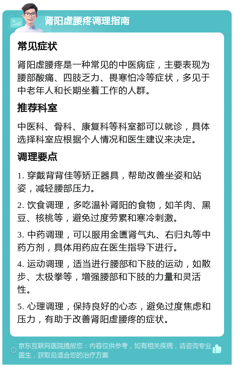 肾阳虚腰疼调理指南 常见症状 肾阳虚腰疼是一种常见的中医病症，主要表现为腰部酸痛、四肢乏力、畏寒怕冷等症状，多见于中老年人和长期坐着工作的人群。 推荐科室 中医科、骨科、康复科等科室都可以就诊，具体选择科室应根据个人情况和医生建议来决定。 调理要点 1. 穿戴背背佳等矫正器具，帮助改善坐姿和站姿，减轻腰部压力。 2. 饮食调理，多吃温补肾阳的食物，如羊肉、黑豆、核桃等，避免过度劳累和寒冷刺激。 3. 中药调理，可以服用金匮肾气丸、右归丸等中药方剂，具体用药应在医生指导下进行。 4. 运动调理，适当进行腰部和下肢的运动，如散步、太极拳等，增强腰部和下肢的力量和灵活性。 5. 心理调理，保持良好的心态，避免过度焦虑和压力，有助于改善肾阳虚腰疼的症状。