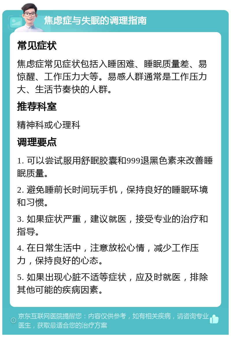 焦虑症与失眠的调理指南 常见症状 焦虑症常见症状包括入睡困难、睡眠质量差、易惊醒、工作压力大等。易感人群通常是工作压力大、生活节奏快的人群。 推荐科室 精神科或心理科 调理要点 1. 可以尝试服用舒眠胶囊和999退黑色素来改善睡眠质量。 2. 避免睡前长时间玩手机，保持良好的睡眠环境和习惯。 3. 如果症状严重，建议就医，接受专业的治疗和指导。 4. 在日常生活中，注意放松心情，减少工作压力，保持良好的心态。 5. 如果出现心脏不适等症状，应及时就医，排除其他可能的疾病因素。