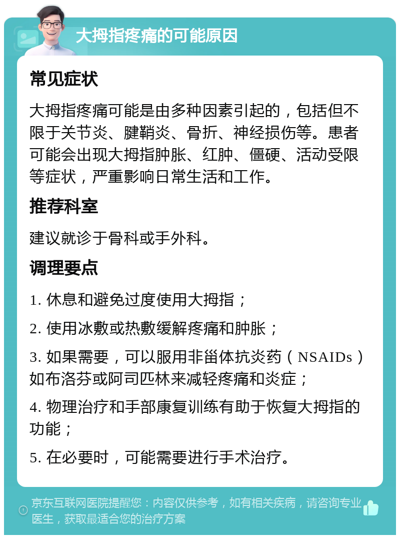 大拇指疼痛的可能原因 常见症状 大拇指疼痛可能是由多种因素引起的，包括但不限于关节炎、腱鞘炎、骨折、神经损伤等。患者可能会出现大拇指肿胀、红肿、僵硬、活动受限等症状，严重影响日常生活和工作。 推荐科室 建议就诊于骨科或手外科。 调理要点 1. 休息和避免过度使用大拇指； 2. 使用冰敷或热敷缓解疼痛和肿胀； 3. 如果需要，可以服用非甾体抗炎药（NSAIDs）如布洛芬或阿司匹林来减轻疼痛和炎症； 4. 物理治疗和手部康复训练有助于恢复大拇指的功能； 5. 在必要时，可能需要进行手术治疗。