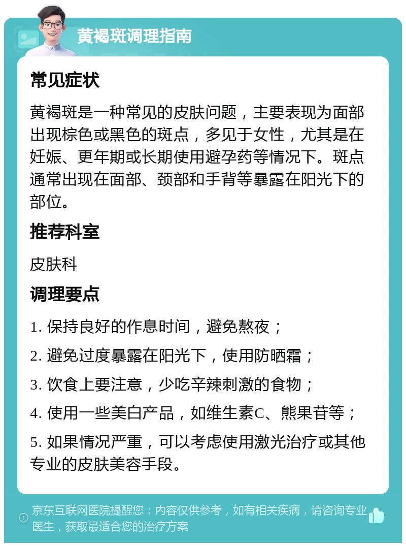 黄褐斑调理指南 常见症状 黄褐斑是一种常见的皮肤问题，主要表现为面部出现棕色或黑色的斑点，多见于女性，尤其是在妊娠、更年期或长期使用避孕药等情况下。斑点通常出现在面部、颈部和手背等暴露在阳光下的部位。 推荐科室 皮肤科 调理要点 1. 保持良好的作息时间，避免熬夜； 2. 避免过度暴露在阳光下，使用防晒霜； 3. 饮食上要注意，少吃辛辣刺激的食物； 4. 使用一些美白产品，如维生素C、熊果苷等； 5. 如果情况严重，可以考虑使用激光治疗或其他专业的皮肤美容手段。