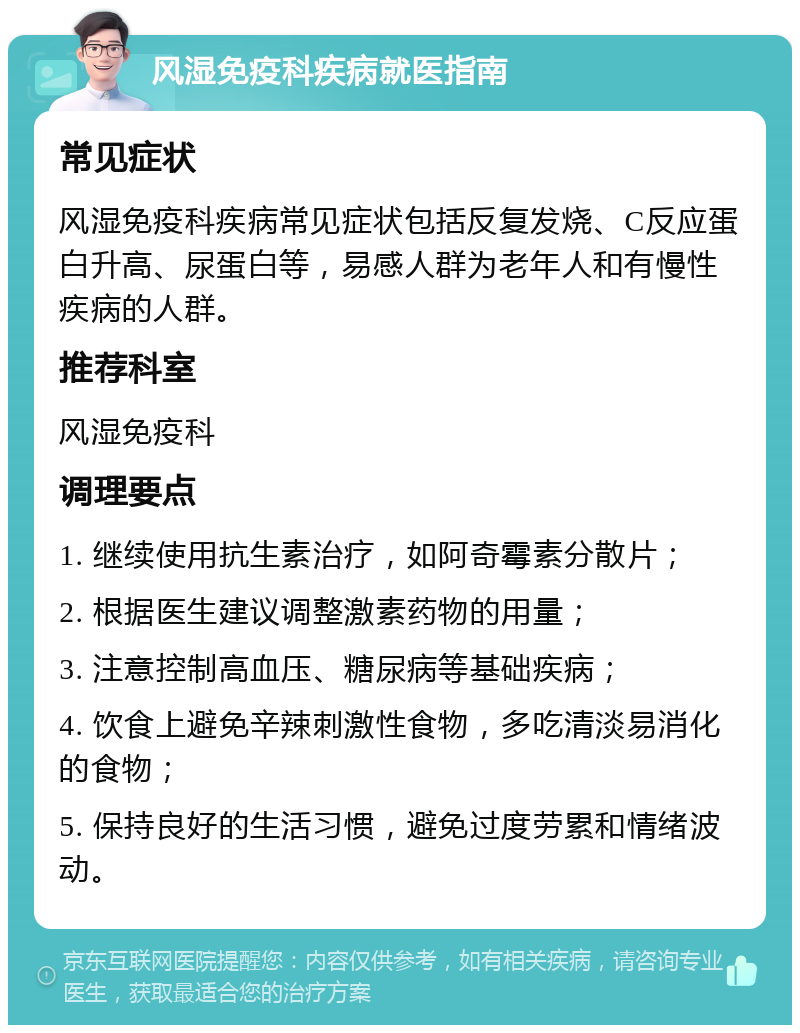 风湿免疫科疾病就医指南 常见症状 风湿免疫科疾病常见症状包括反复发烧、C反应蛋白升高、尿蛋白等，易感人群为老年人和有慢性疾病的人群。 推荐科室 风湿免疫科 调理要点 1. 继续使用抗生素治疗，如阿奇霉素分散片； 2. 根据医生建议调整激素药物的用量； 3. 注意控制高血压、糖尿病等基础疾病； 4. 饮食上避免辛辣刺激性食物，多吃清淡易消化的食物； 5. 保持良好的生活习惯，避免过度劳累和情绪波动。